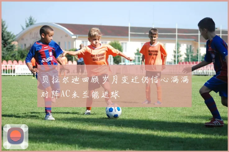 贝拉尔迪回顾岁月变迁仍信心满满对阵AC米兰能进球