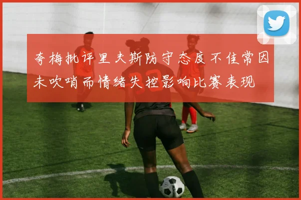 夸梅批评里夫斯防守态度不佳常因未吹哨而情绪失控影响比赛表现