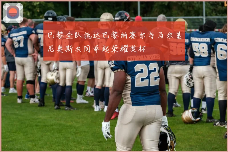 巴黎全队抵达巴黎纳赛尔与马尔基尼奥斯共同举起荣耀奖杯