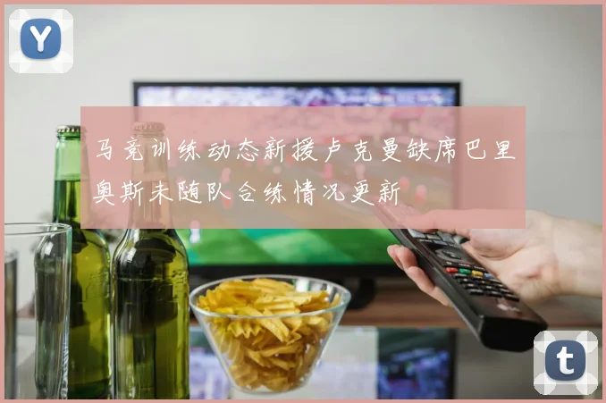 马竞训练动态新援卢克曼缺席巴里奥斯未随队合练情况更新